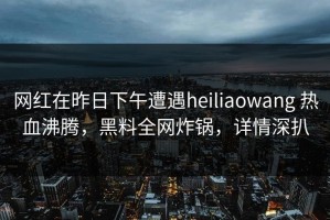 网红在昨日下午遭遇heiliaowang 热血沸腾，黑料全网炸锅，详情深扒