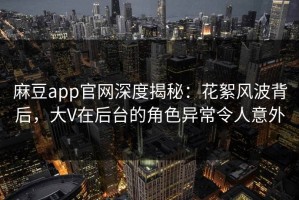 麻豆app官网深度揭秘：花絮风波背后，大V在后台的角色异常令人意外