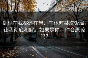 到现在我都还在想：午休时某次饭局，让我彻底和解。如果是你，你会原谅吗？
