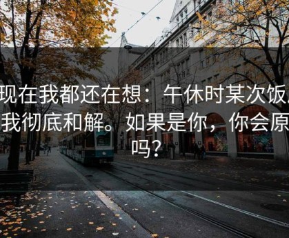 到现在我都还在想：午休时某次饭局，让我彻底和解。如果是你，你会原谅吗？