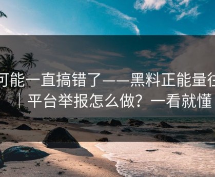 你可能一直搞错了——黑料正能量往期｜平台举报怎么做？一看就懂