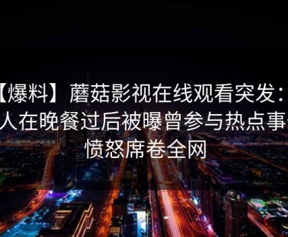 【爆料】蘑菇影视在线观看突发：圈内人在晚餐过后被曝曾参与热点事件，愤怒席卷全网