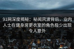 91网深度揭秘：秘闻风波背后，业内人士在健身房更衣室的角色极少出现令人意外