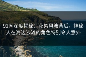 91网深度揭秘：花絮风波背后，神秘人在海边沙滩的角色特别令人意外