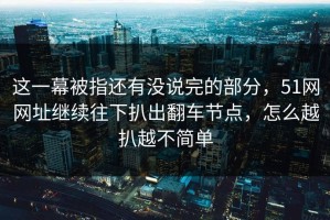 这一幕被指还有没说完的部分，51网网址继续往下扒出翻车节点，怎么越扒越不简单
