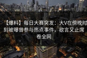 【爆料】每日大赛突发：大V在傍晚时刻被曝曾参与热点事件，欲言又止席卷全网