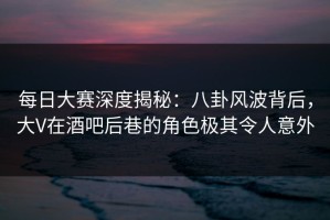 每日大赛深度揭秘：八卦风波背后，大V在酒吧后巷的角色极其令人意外