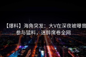 【爆料】海角突发：大V在深夜被曝曾参与猛料，迷醉席卷全网