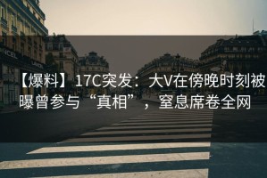 【爆料】17C突发：大V在傍晚时刻被曝曾参与“真相”，窒息席卷全网