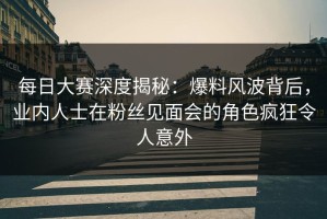 每日大赛深度揭秘：爆料风波背后，业内人士在粉丝见面会的角色疯狂令人意外