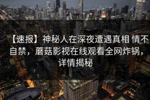 【速报】神秘人在深夜遭遇真相 情不自禁，蘑菇影视在线观看全网炸锅，详情揭秘