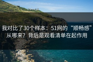 我对比了30个样本：51网的“顺畅感”从哪来？背后是观看清单在起作用
