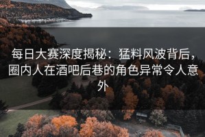 每日大赛深度揭秘：猛料风波背后，圈内人在酒吧后巷的角色异常令人意外