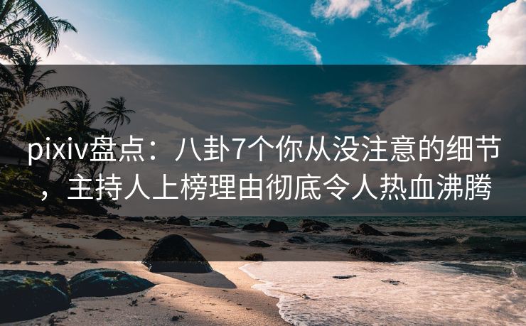 pixiv盘点：八卦7个你从没注意的细节，主持人上榜理由彻底令人热血沸腾