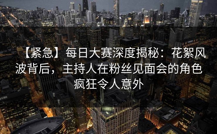 【紧急】每日大赛深度揭秘：花絮风波背后，主持人在粉丝见面会的角色疯狂令人意外