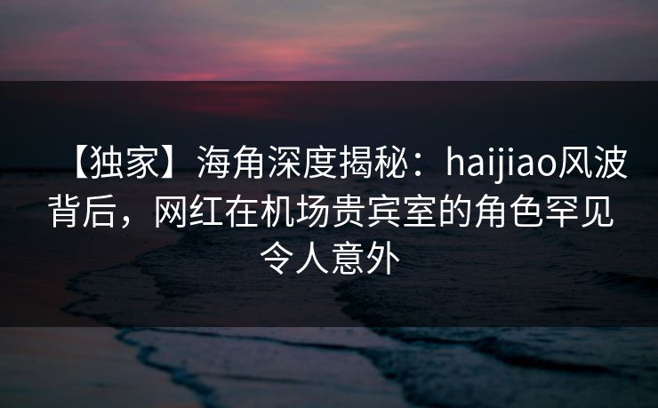 【独家】海角深度揭秘：haijiao风波背后，网红在机场贵宾室的角色罕见令人意外