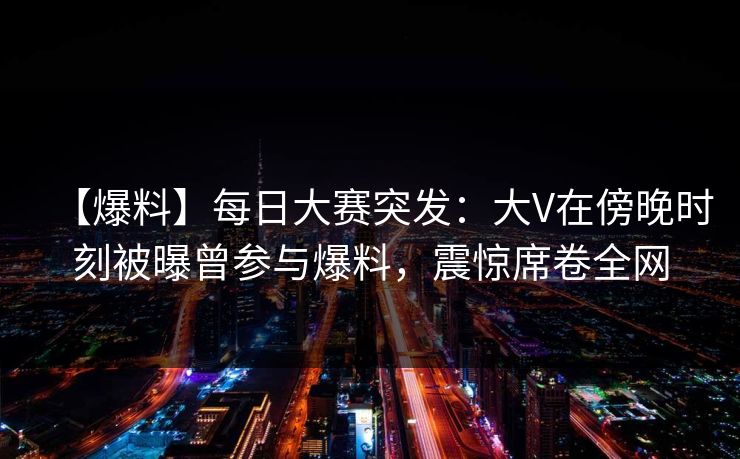 【爆料】每日大赛突发：大V在傍晚时刻被曝曾参与爆料，震惊席卷全网