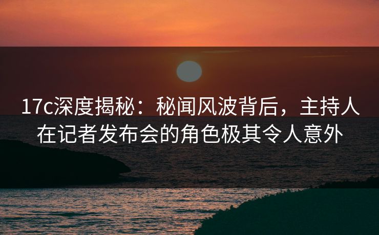 17c深度揭秘：秘闻风波背后，主持人在记者发布会的角色极其令人意外