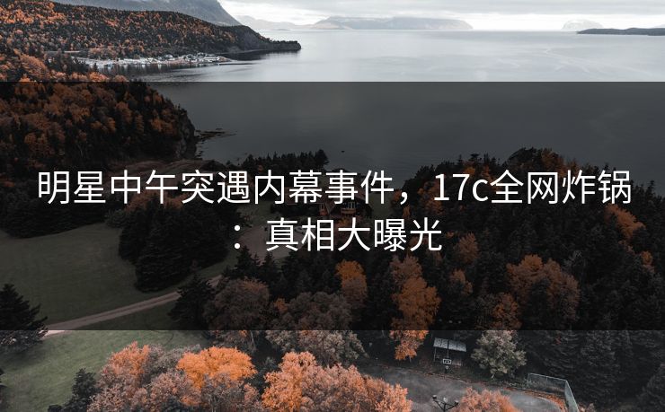 明星中午突遇内幕事件，17c全网炸锅：真相大曝光