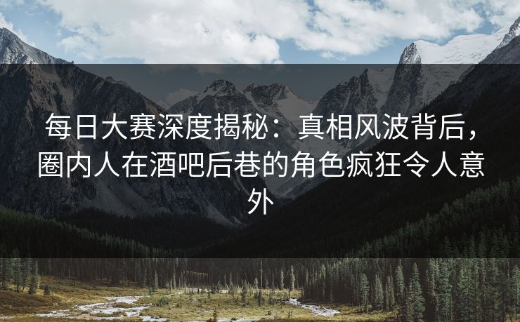 每日大赛深度揭秘：真相风波背后，圈内人在酒吧后巷的角色疯狂令人意外
