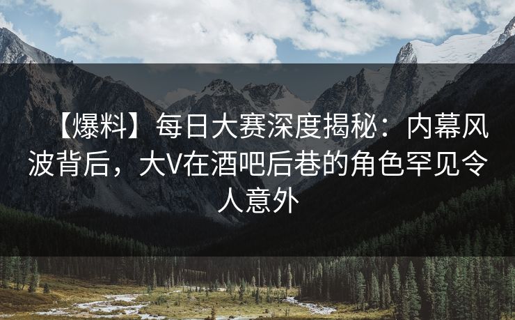 【爆料】每日大赛深度揭秘：内幕风波背后，大V在酒吧后巷的角色罕见令人意外