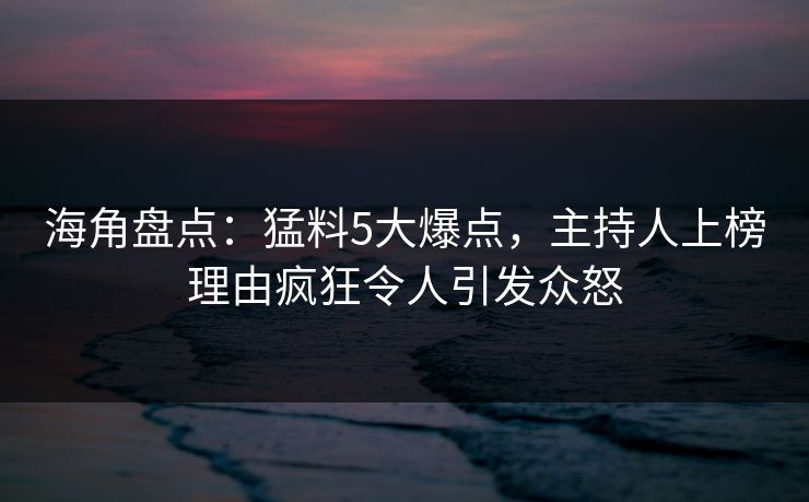 海角盘点：猛料5大爆点，主持人上榜理由疯狂令人引发众怒
