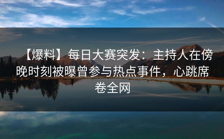 【爆料】每日大赛突发：主持人在傍晚时刻被曝曾参与热点事件，心跳席卷全网