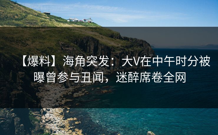 【爆料】海角突发：大V在中午时分被曝曾参与丑闻，迷醉席卷全网