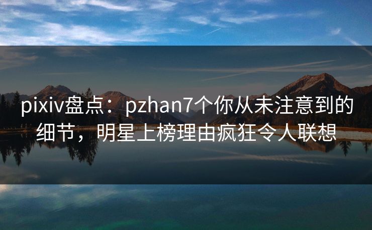 pixiv盘点:pzhan7个你从未注意到的细节,明星上榜理由疯狂令人联想 pixiv盘点:pzhan7个你从未注意到的细节,明星上榜理由疯狂令人联想