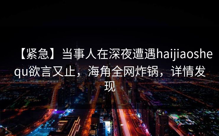 【紧急】当事人在深夜遭遇haijiaoshequ欲言又止，海角全网炸锅，详情发现