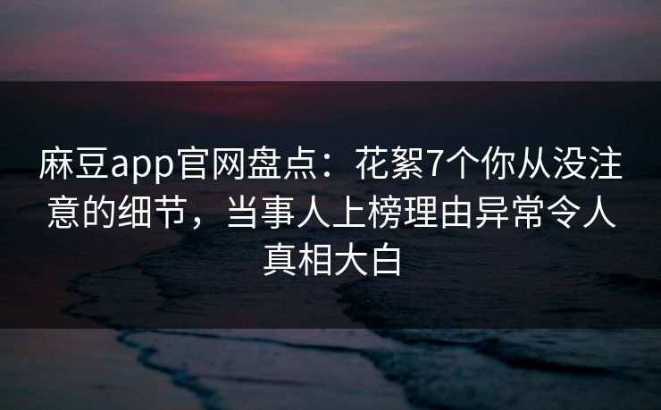 麻豆app官网盘点：花絮7个你从没注意的细节，当事人上榜理由异常令人真相大白