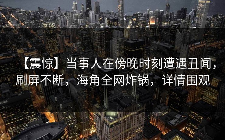 【震惊】当事人在傍晚时刻遭遇丑闻，刷屏不断，海角全网炸锅，详情围观