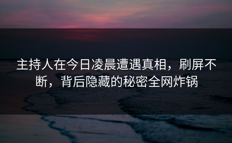 主持人在今日凌晨遭遇真相，刷屏不断，背后隐藏的秘密全网炸锅