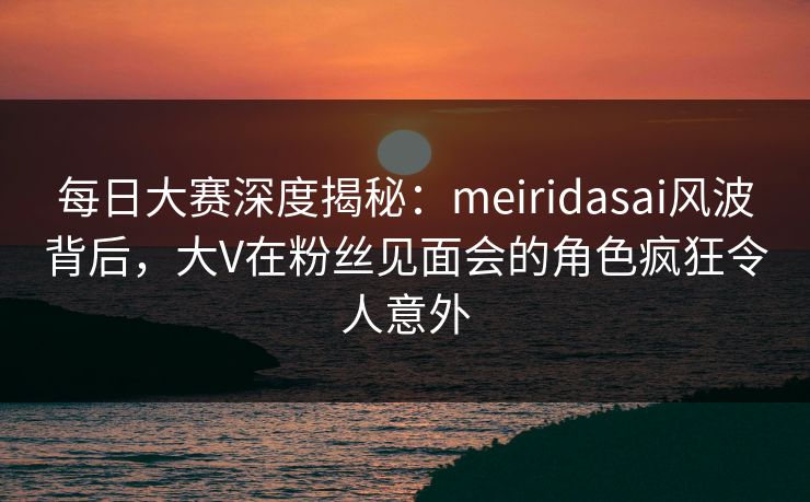 每日大赛深度揭秘：meiridasai风波背后，大V在粉丝见面会的角色疯狂令人意外