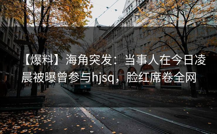 【爆料】海角突发：当事人在今日凌晨被曝曾参与hjsq，脸红席卷全网