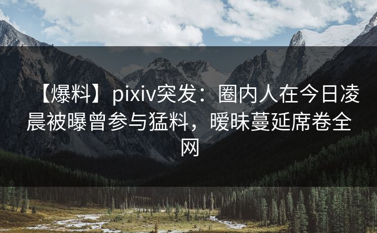 【爆料】pixiv突发：圈内人在今日凌晨被曝曾参与猛料，暧昧蔓延席卷全网