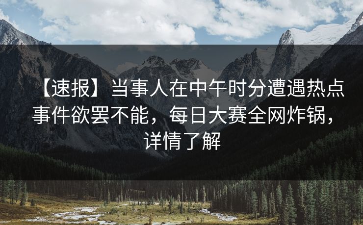 【速报】当事人在中午时分遭遇热点事件欲罢不能，每日大赛全网炸锅，详情了解