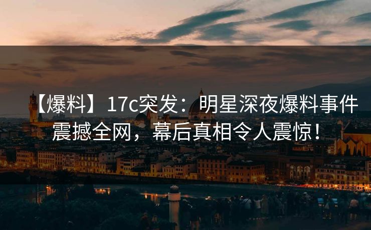【爆料】17c突发：明星深夜爆料事件震撼全网，幕后真相令人震惊！