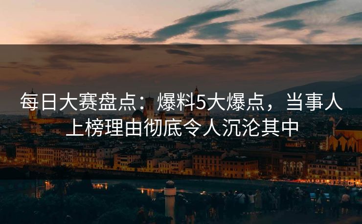 每日大赛盘点：爆料5大爆点，当事人上榜理由彻底令人沉沦其中