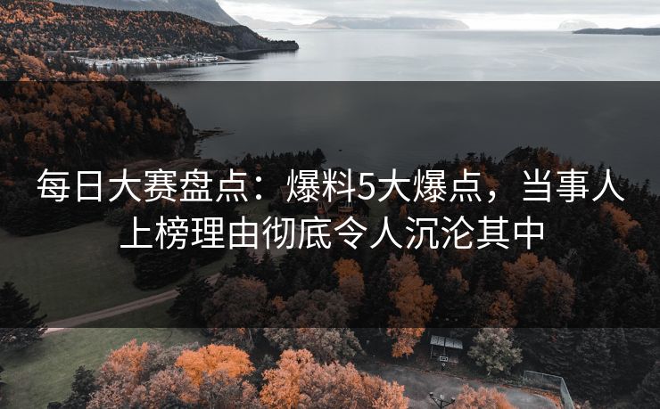 每日大赛盘点：爆料5大爆点，当事人上榜理由彻底令人沉沦其中