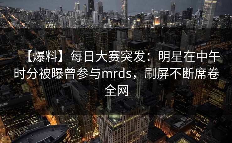 【爆料】每日大赛突发：明星在中午时分被曝曾参与mrds，刷屏不断席卷全网