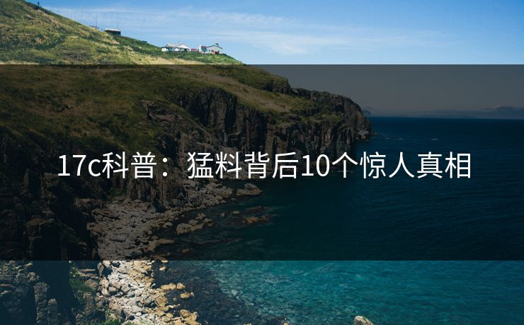 17c科普:猛料背后10个惊人真相 17c科普:猛料背后10个惊人真相
