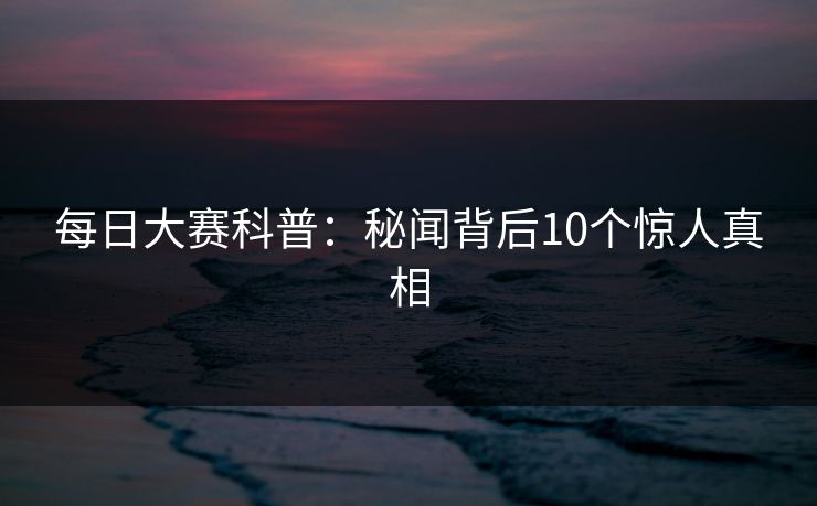 每日大赛科普：秘闻背后10个惊人真相