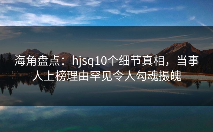海角盘点:hjsq10个细节真相,当事人上榜理由罕见令人勾魂摄魄 海角盘点:hjsq10个细节真相,当事人上榜理由罕见令人勾魂摄魄