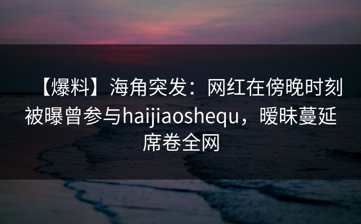 【爆料】海角突发：网红在傍晚时刻被曝曾参与haijiaoshequ，暧昧蔓延席卷全网