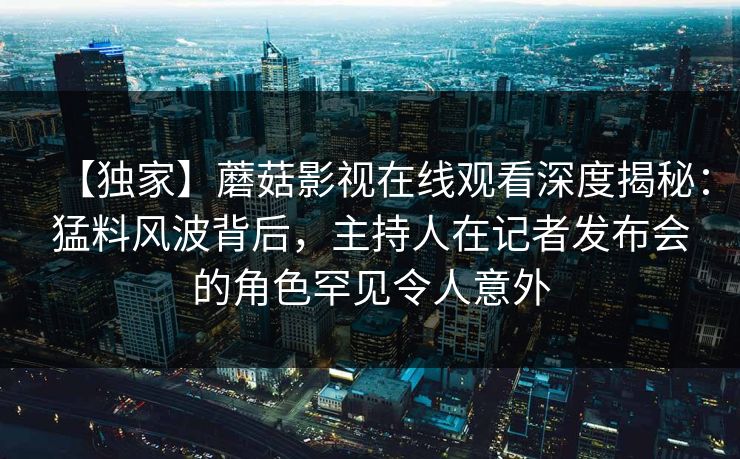 【独家】蘑菇影视在线观看深度揭秘:猛料风波背后,主持人在记者发布会的角色罕见令人意外 【独家】蘑菇影视在线观看深度揭秘:猛料风波背后,主持人在记者发布会的角色罕见令人意外