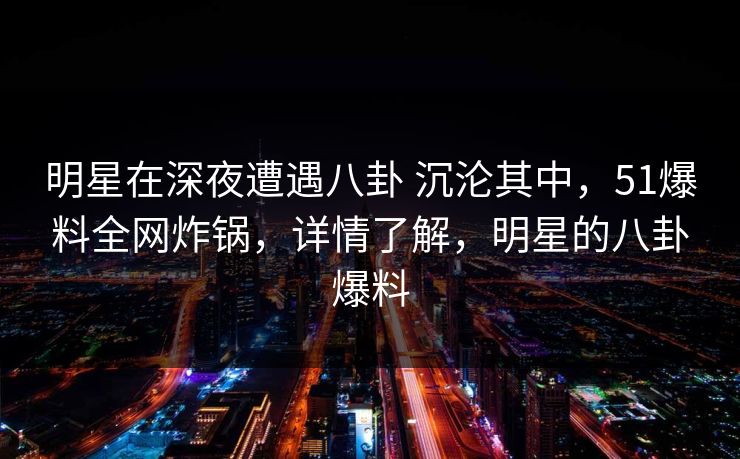 明星在深夜遭遇八卦 沉沦其中，51爆料全网炸锅，详情了解，明星的八卦爆料
