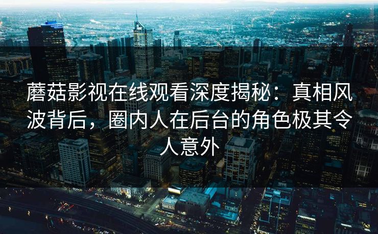 蘑菇影视在线观看深度揭秘：真相风波背后，圈内人在后台的角色极其令人意外