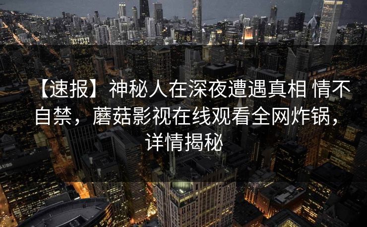 【速报】神秘人在深夜遭遇真相 情不自禁，蘑菇影视在线观看全网炸锅，详情揭秘