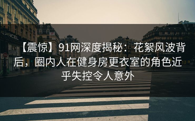 【震惊】91网深度揭秘：花絮风波背后，圈内人在健身房更衣室的角色近乎失控令人意外